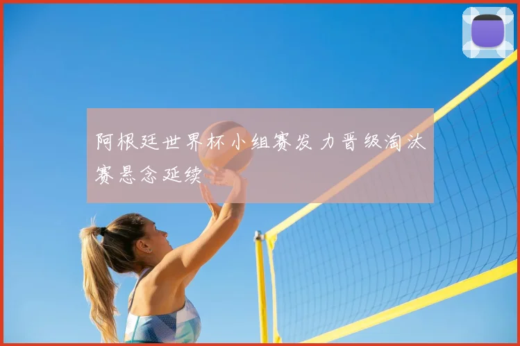 阿根廷世界杯小组赛发力晋级淘汰赛悬念延续