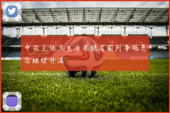 申花主场力克海港稳居前列争冠悬念继续升温