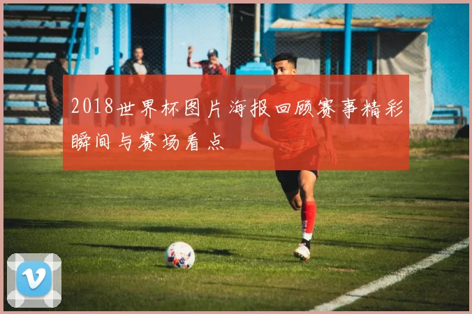 2018世界杯图片海报回顾赛事精彩瞬间与赛场看点