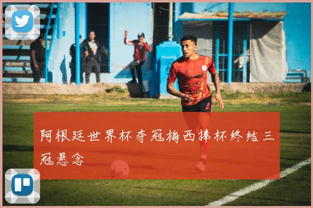 阿根廷世界杯夺冠梅西捧杯终结三冠悬念