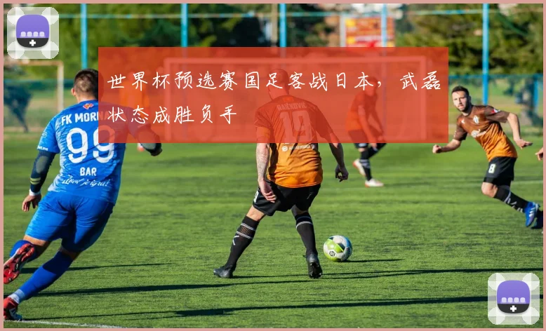世界杯预选赛国足客战日本，武磊状态成胜负手