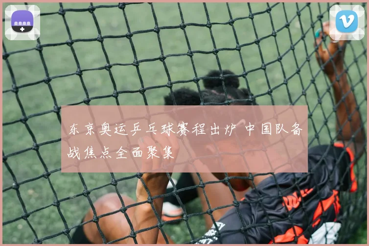 东京奥运乒乓球赛程出炉 中国队备战焦点全面聚集