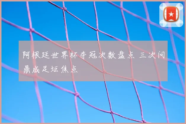 阿根廷世界杯夺冠次数盘点 三次问鼎成足坛焦点