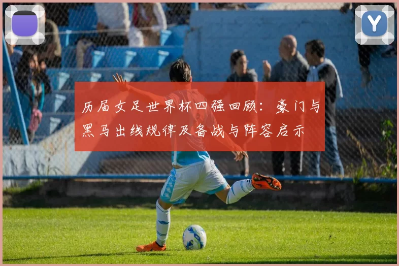 历届女足世界杯四强回顾：豪门与黑马出线规律及备战与阵容启示