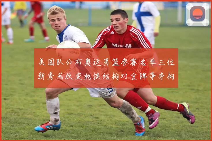 美国队公布奥运男篮参赛名单三位新秀或改变轮换结构对金牌争夺构成挑战