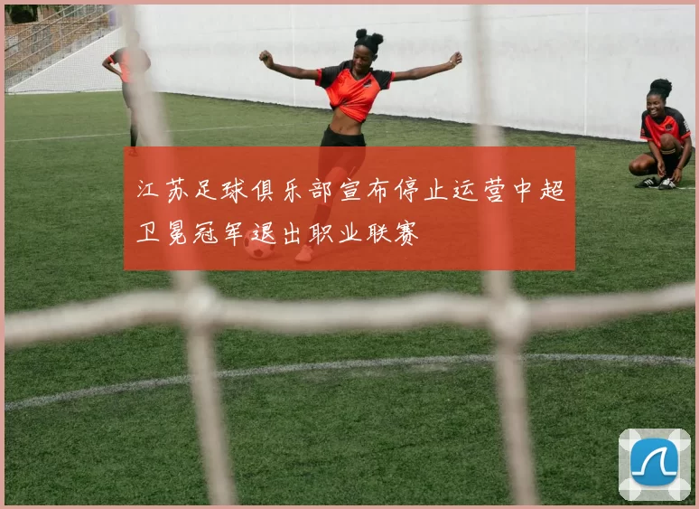 江苏足球俱乐部宣布停止运营中超卫冕冠军退出职业联赛