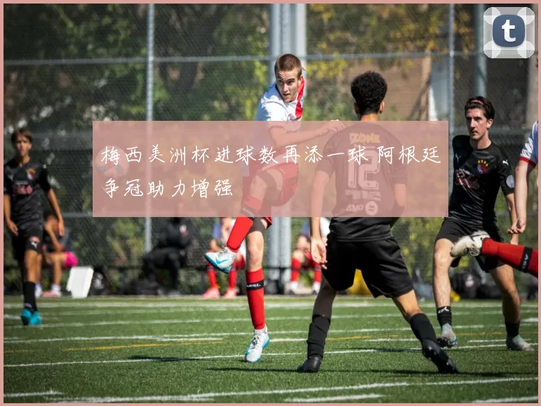 梅西美洲杯进球数再添一球 阿根廷争冠助力增强