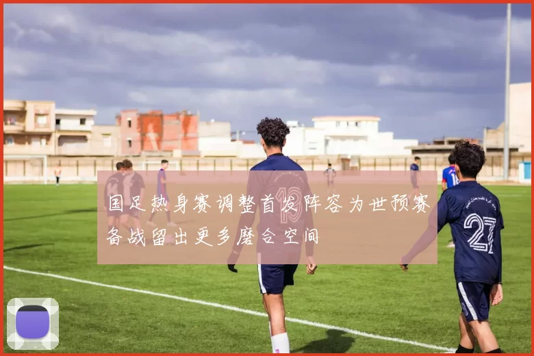 国足热身赛调整首发阵容为世预赛备战留出更多磨合空间