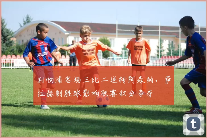 利物浦客场三比二逆转阿森纳，萨拉赫制胜球影响联赛积分争夺