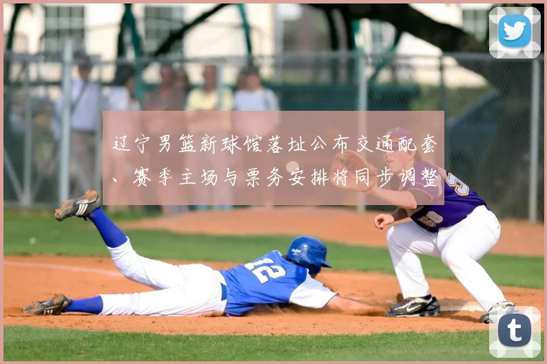 辽宁男篮新球馆落址公布交通配套、赛季主场与票务安排将同步调整