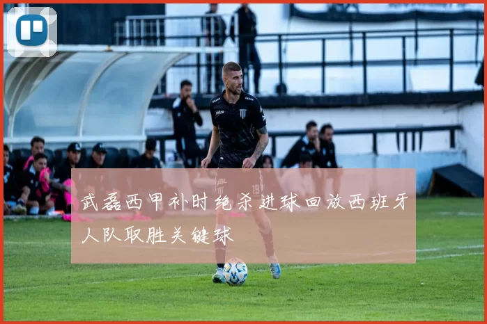 武磊西甲补时绝杀进球回放西班牙人队取胜关键球