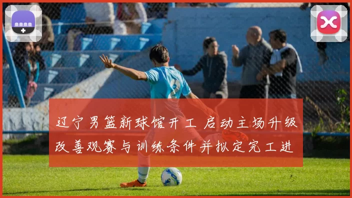 辽宁男篮新球馆开工 启动主场升级改善观赛与训练条件并拟定完工进度