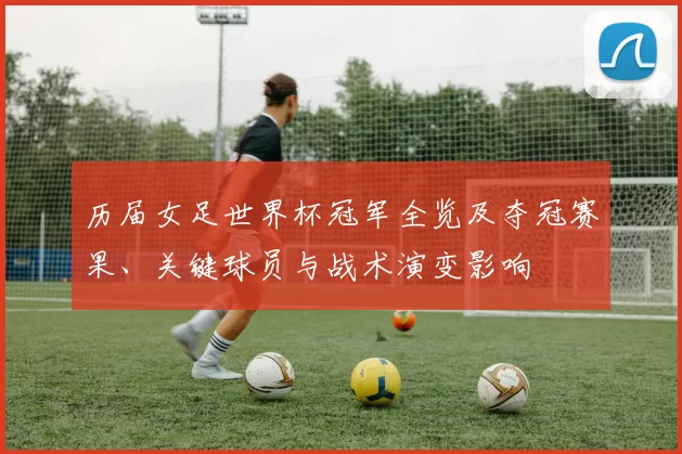 历届女足世界杯冠军全览及夺冠赛果、关键球员与战术演变影响