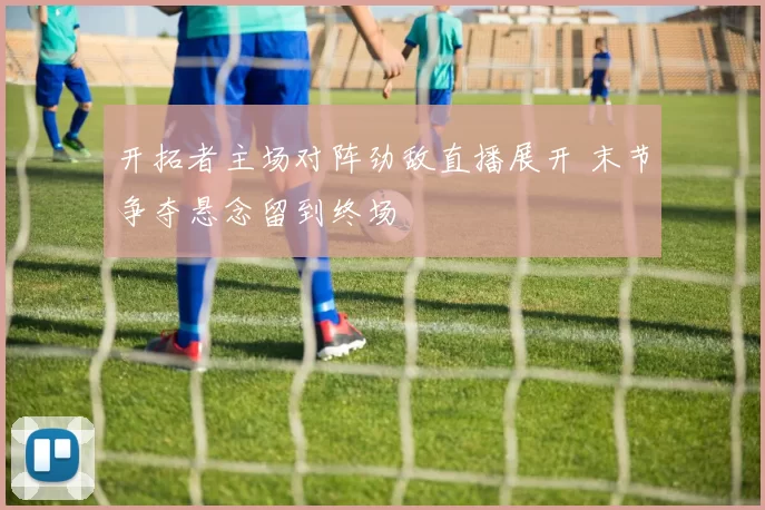 开拓者主场对阵劲敌直播展开 末节争夺悬念留到终场