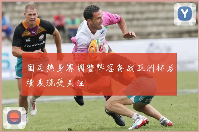 国足热身赛调整阵容备战亚洲杯后续表现受关注