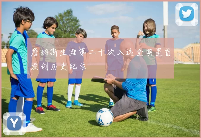 詹姆斯生涯第二十次入选全明星首发创历史纪录