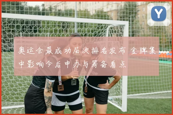 奥运会最成功届次排名发布 金牌集中影响今后申办与筹备看点