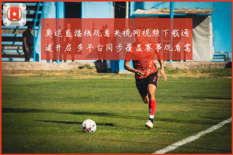 奥运直播线观看央视网视频下载通道开启 多平台同步覆盖赛事观看需求