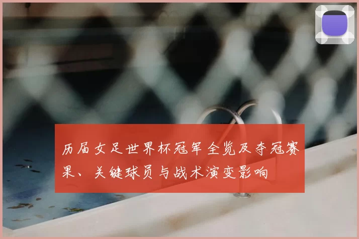 历届女足世界杯冠军全览及夺冠赛果、关键球员与战术演变影响