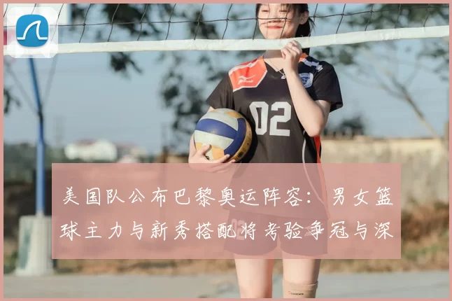 美国队公布巴黎奥运阵容：男女篮球主力与新秀搭配将考验争冠与深度