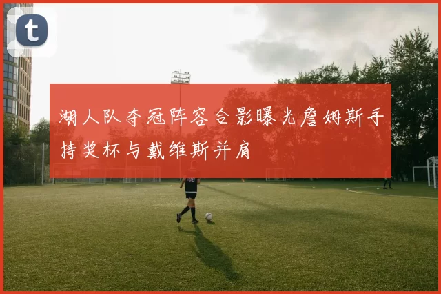 湖人队夺冠阵容合影曝光詹姆斯手持奖杯与戴维斯并肩