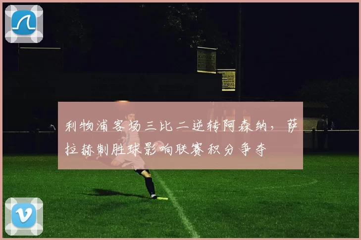 利物浦客场三比二逆转阿森纳，萨拉赫制胜球影响联赛积分争夺