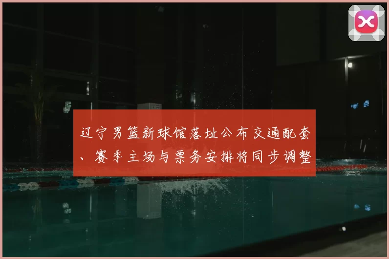 辽宁男篮新球馆落址公布交通配套、赛季主场与票务安排将同步调整