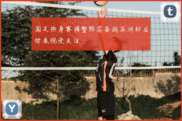 国足热身赛调整阵容备战亚洲杯后续表现受关注